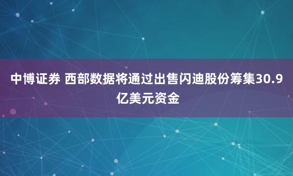 中博证券 西部数据将通过出售闪迪股份筹集30.9 亿美元资金