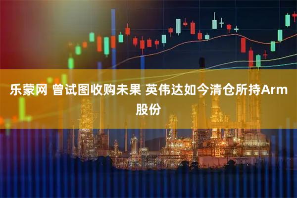 乐蒙网 曾试图收购未果 英伟达如今清仓所持Arm股份