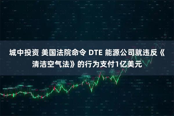 城中投资 美国法院命令 DTE 能源公司就违反《清洁空气法》的行为支付1亿美元