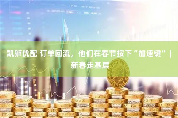 凯狮优配 订单回流，他们在春节按下“加速键” | 新春走基层