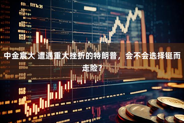 中金宸大 遭遇重大挫折的特朗普，会不会选择铤而走险？