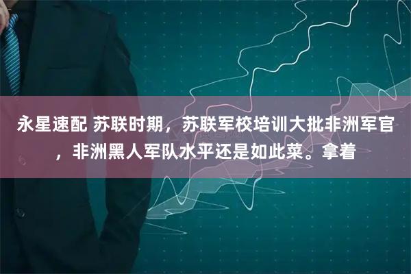 永星速配 苏联时期，苏联军校培训大批非洲军官，非洲黑人军队水平还是如此菜。拿着