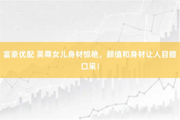 富豪优配 吴尊女儿身材惊艳，颜值和身材让人目瞪口呆！