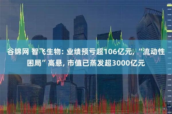 谷锦网 智飞生物: 业绩预亏超106亿元, “流动性困局”高悬, 市值已蒸发超3000亿元