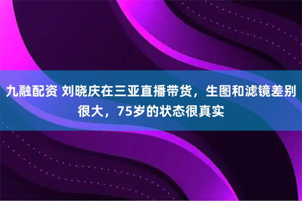 九融配资 刘晓庆在三亚直播带货，生图和滤镜差别很大，75岁的状态很真实