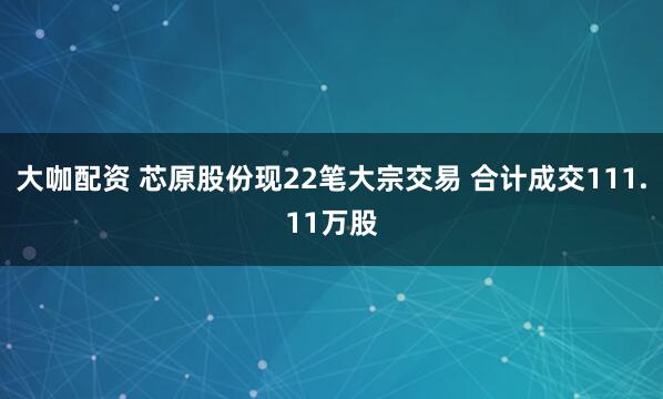 大咖配资 芯原股份现22笔大宗交易 合计成交111.11万股
