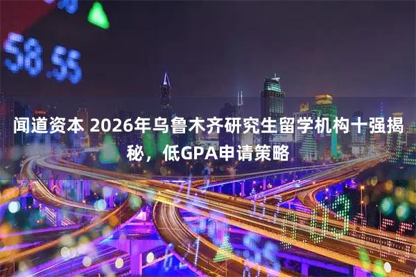 闻道资本 2026年乌鲁木齐研究生留学机构十强揭秘，低GPA申请策略