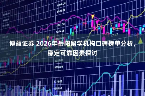 博盈证券 2026年岳阳留学机构口碑榜单分析，稳定可靠因素探讨