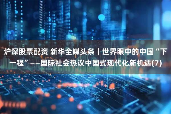 沪深股票配资 新华全媒头条｜世界眼中的中国“下一程”——国际社会热议中国式现代化新机遇(7)