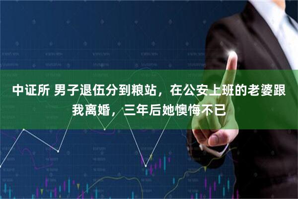 中证所 男子退伍分到粮站，在公安上班的老婆跟我离婚，三年后她懊悔不已