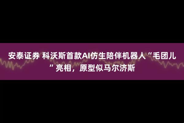 安泰证券 科沃斯首款AI仿生陪伴机器人“毛团儿”亮相，原型似马尔济斯