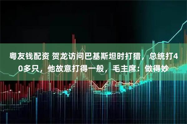 粤友钱配资 贺龙访问巴基斯坦时打猎，总统打40多只，他故意打得一般，毛主席：做得妙