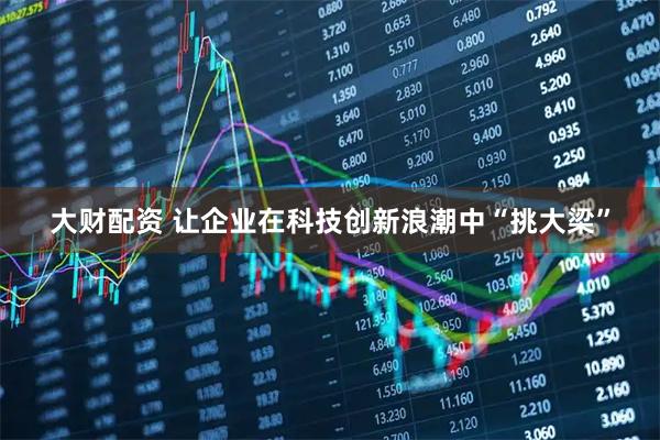 大财配资 让企业在科技创新浪潮中“挑大梁”