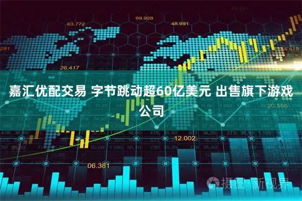 嘉汇优配交易 字节跳动超60亿美元 出售旗下游戏公司