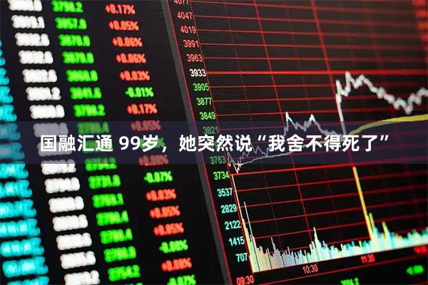 国融汇通 99岁，她突然说“我舍不得死了”