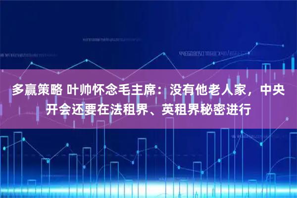 多赢策略 叶帅怀念毛主席：没有他老人家，中央开会还要在法租界、英租界秘密进行