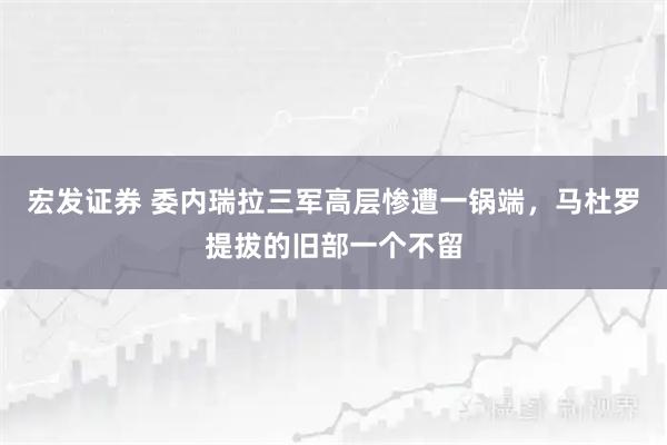 宏发证券 委内瑞拉三军高层惨遭一锅端，马杜罗提拔的旧部一个不留