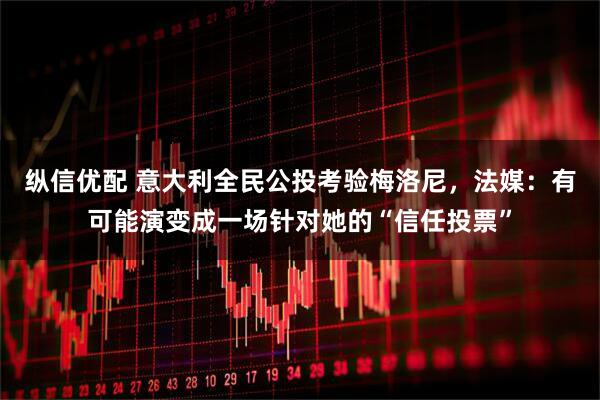 纵信优配 意大利全民公投考验梅洛尼，法媒：有可能演变成一场针对她的“信任投票”