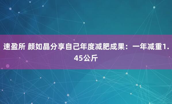 速盈所 颜如晶分享自己年度减肥成果：一年减重1.45公斤