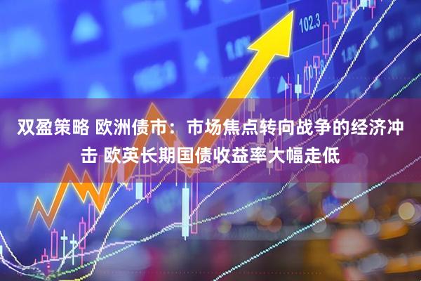 双盈策略 欧洲债市：市场焦点转向战争的经济冲击 欧英长期国债收益率大幅走低