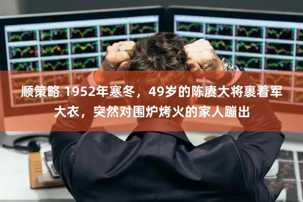 顺策略 1952年寒冬，49岁的陈赓大将裹着军大衣，突然对围炉烤火的家人蹦出