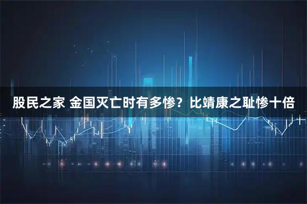 股民之家 金国灭亡时有多惨？比靖康之耻惨十倍