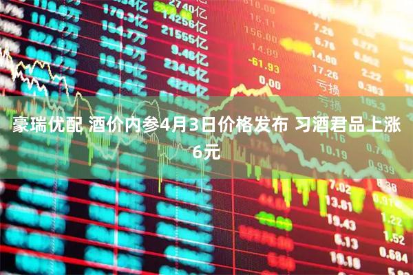 豪瑞优配 酒价内参4月3日价格发布 习酒君品上涨6元