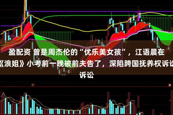 盈配资 曾是周杰伦的“优乐美女孩”，江语晨在《浪姐》小考前一晚被前夫告了，深陷跨国抚养权诉讼