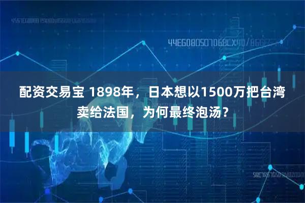 配资交易宝 1898年，日本想以1500万把台湾卖给法国，为何最终泡汤？