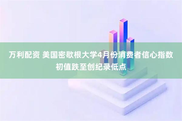 万利配资 美国密歇根大学4月份消费者信心指数初值跌至创纪录低点