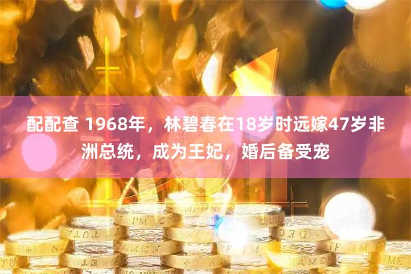 配配查 1968年，林碧春在18岁时远嫁47岁非洲总统，成为王妃，婚后备受宠