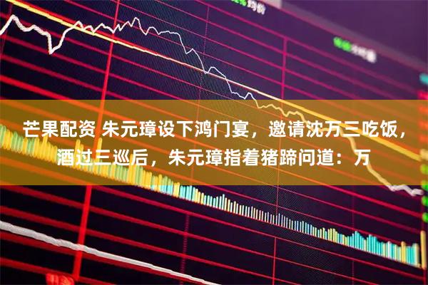 芒果配资 朱元璋设下鸿门宴，邀请沈万三吃饭，酒过三巡后，朱元璋指着猪蹄问道：万