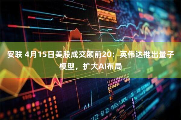安联 4月15日美股成交额前20：英伟达推出量子模型，扩大AI布局