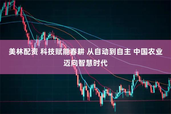 美林配资 科技赋能春耕 从自动到自主 中国农业迈向智慧时代