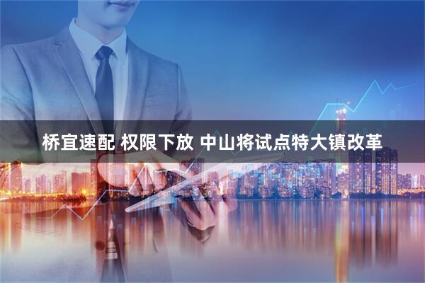 桥宜速配 权限下放 中山将试点特大镇改革