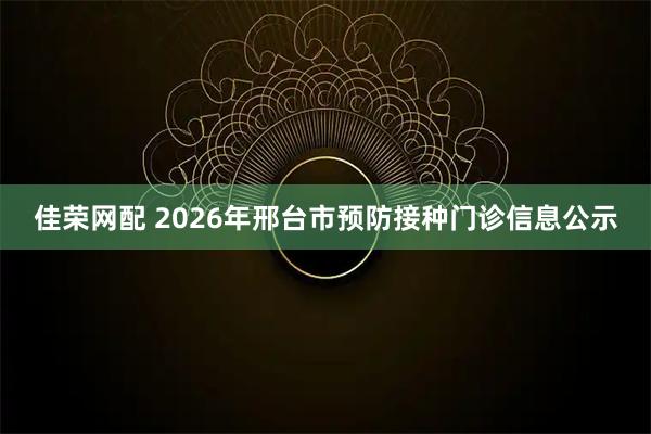 佳荣网配 2026年邢台市预防接种门诊信息公示