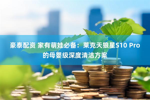 豪泰配资 家有萌娃必备：莱克天狼星S10 Pro的母婴级深度清洁方案