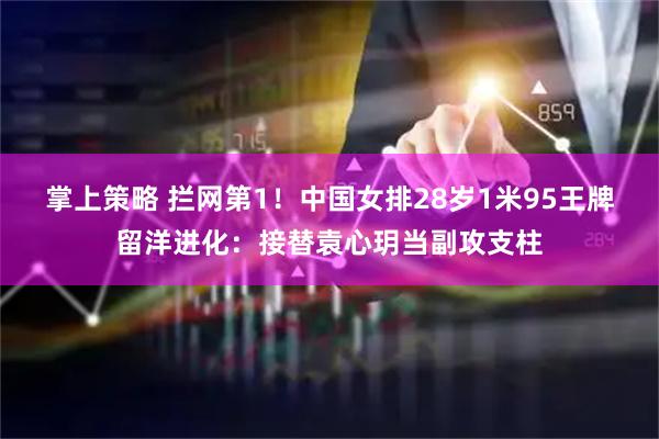 掌上策略 拦网第1！中国女排28岁1米95王牌留洋进化：接替袁心玥当副攻支柱