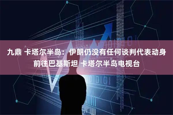 九鼎 卡塔尔半岛：伊朗仍没有任何谈判代表动身前往巴基斯坦 卡塔尔半岛电视台
