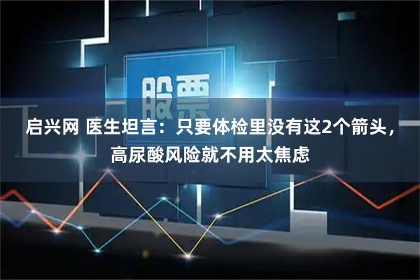启兴网 医生坦言：只要体检里没有这2个箭头，高尿酸风险就不用太焦虑