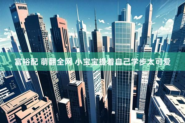 富裕配 萌翻全网 小宝宝提着自己学步太可爱