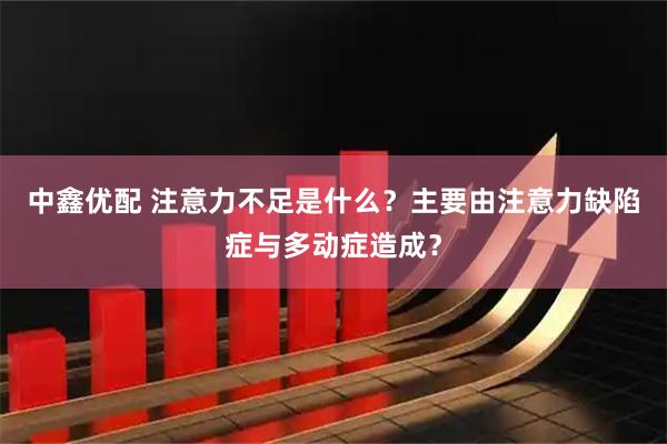 中鑫优配 注意力不足是什么？主要由注意力缺陷症与多动症造成？