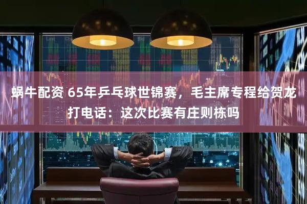 蜗牛配资 65年乒乓球世锦赛，毛主席专程给贺龙打电话：这次比赛有庄则栋吗