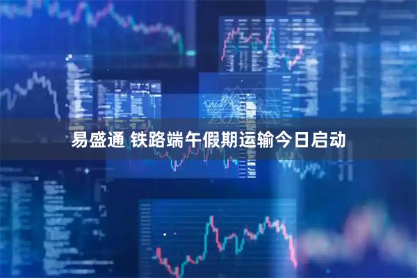 易盛通 铁路端午假期运输今日启动