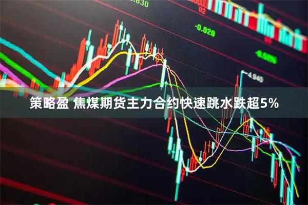 策略盈 焦煤期货主力合约快速跳水跌超5%
