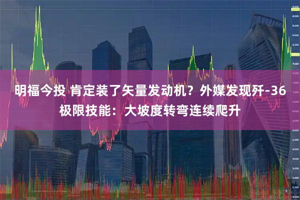 明福今投 肯定装了矢量发动机？外媒发现歼-36极限技能：大坡度转弯连续爬升