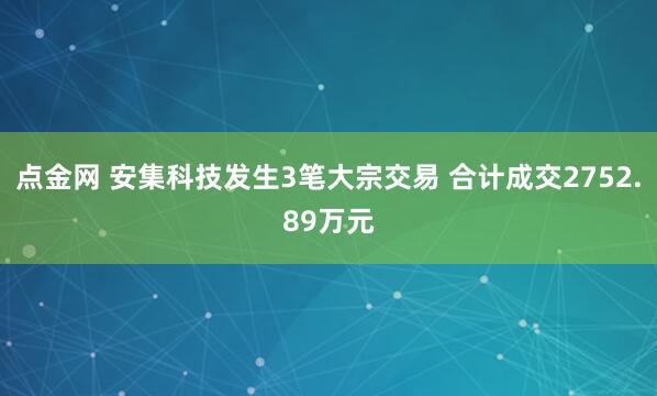 点金网 安集科技发生3笔大宗交易 合计成交2752.89万元