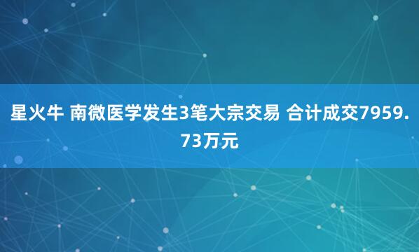 星火牛 南微医学发生3笔大宗交易 合计成交7959.73万元