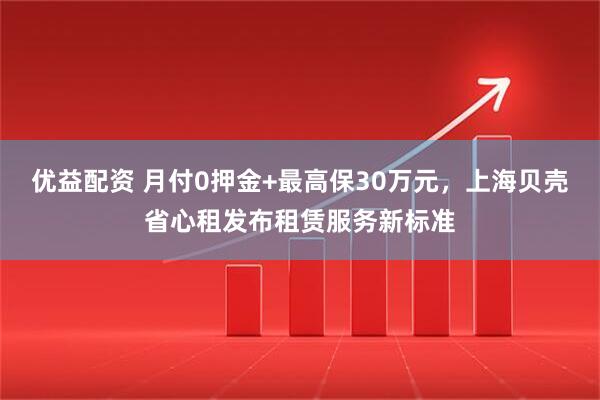 优益配资 月付0押金+最高保30万元，上海贝壳省心租发布租赁服务新标准