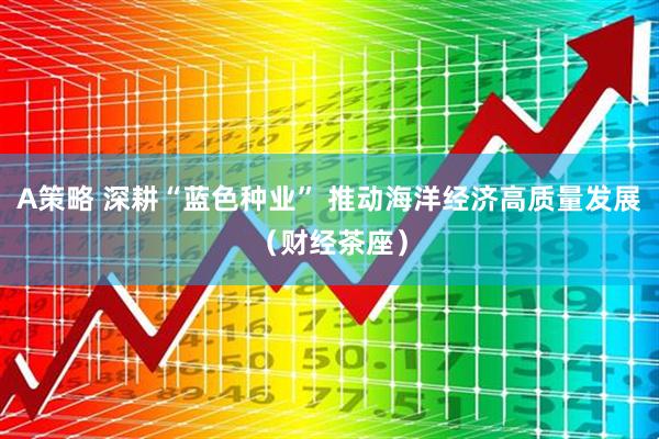 A策略 深耕“蓝色种业” 推动海洋经济高质量发展（财经茶座）